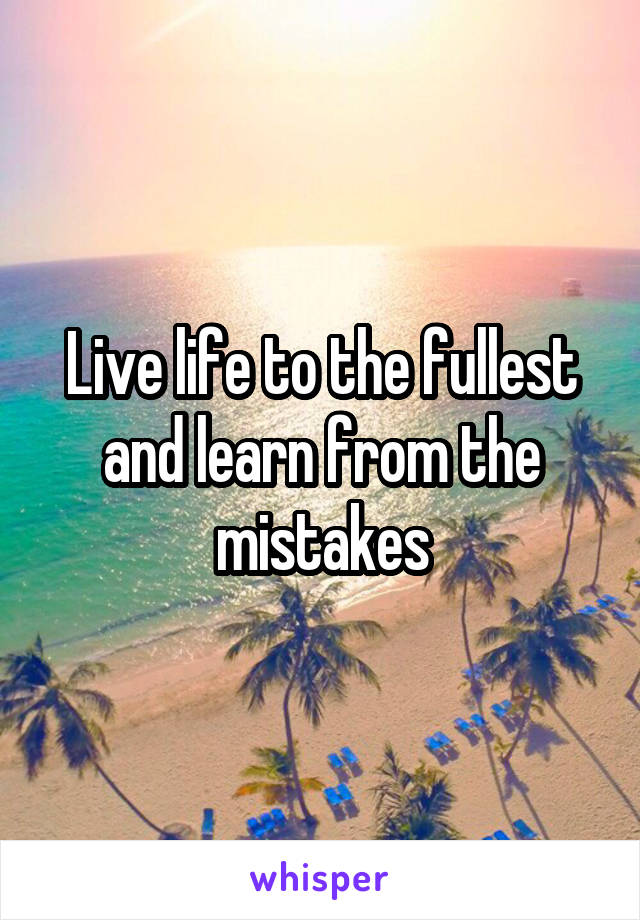 Live life to the fullest and learn from the mistakes