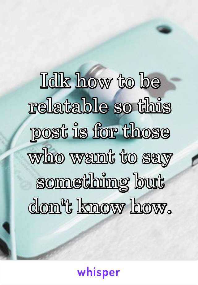 Idk how to be relatable so this post is for those who want to say something but don't know how.