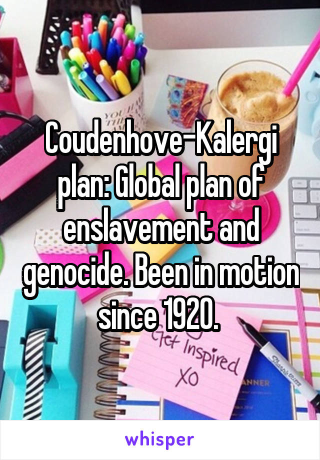 Coudenhove-Kalergi plan: Global plan of enslavement and genocide. Been in motion since 1920. 