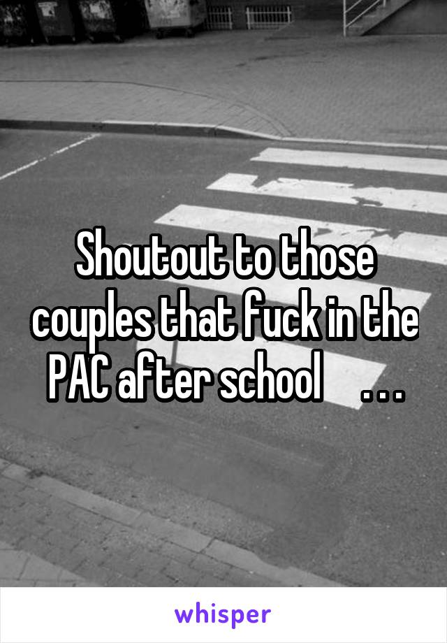 Shoutout to those couples that fuck in the PAC after school     . . .