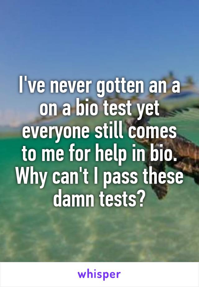 I've never gotten an a on a bio test yet everyone still comes to me for help in bio. Why can't I pass these damn tests?