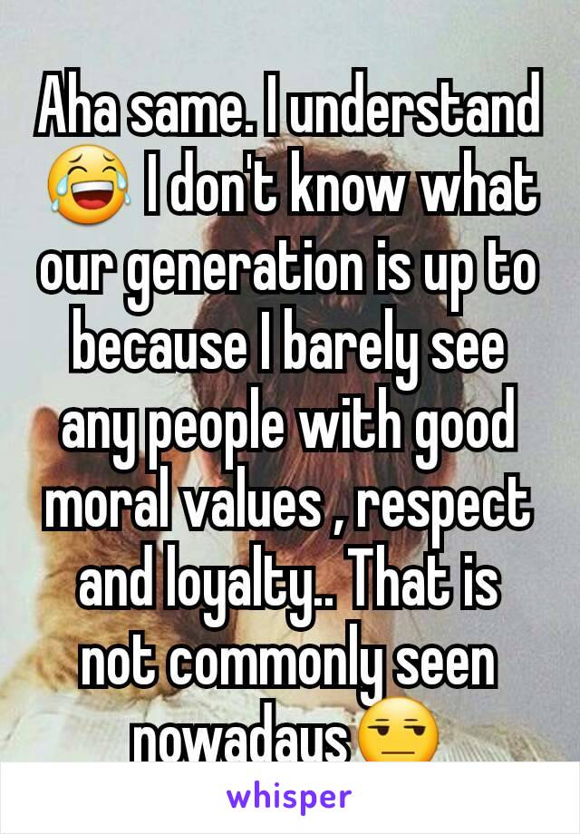 Aha same. I understand😂 I don't know what our generation is up to because I barely see any people with good moral values , respect and loyalty.. That is not commonly seen nowadays😒