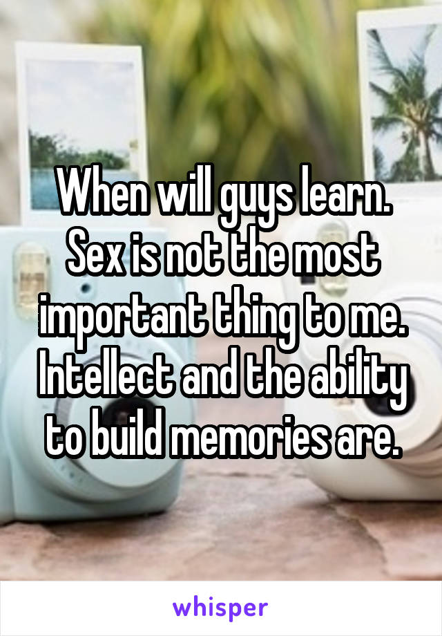 When will guys learn. Sex is not the most important thing to me. Intellect and the ability to build memories are.