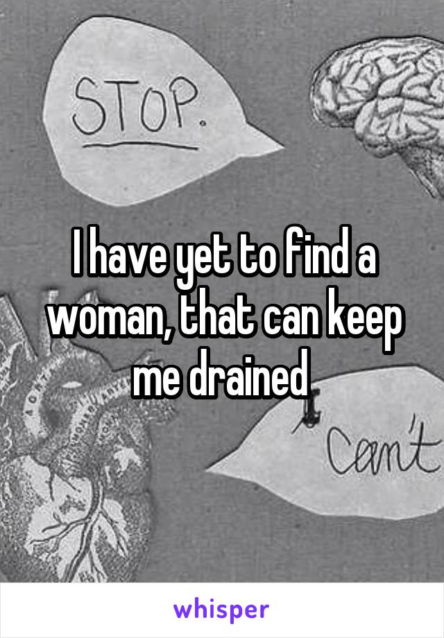 I have yet to find a woman, that can keep me drained 