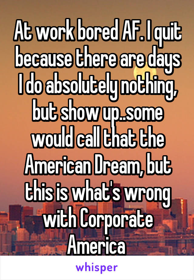 At work bored AF. I quit because there are days I do absolutely nothing, but show up..some would call that the American Dream, but this is what's wrong with Corporate America 