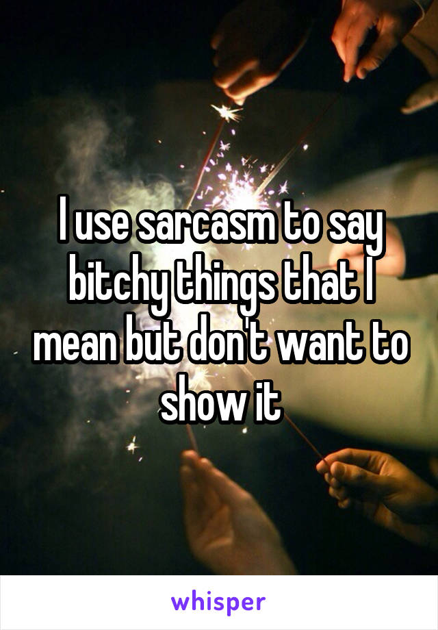 I use sarcasm to say bitchy things that I mean but don't want to show it