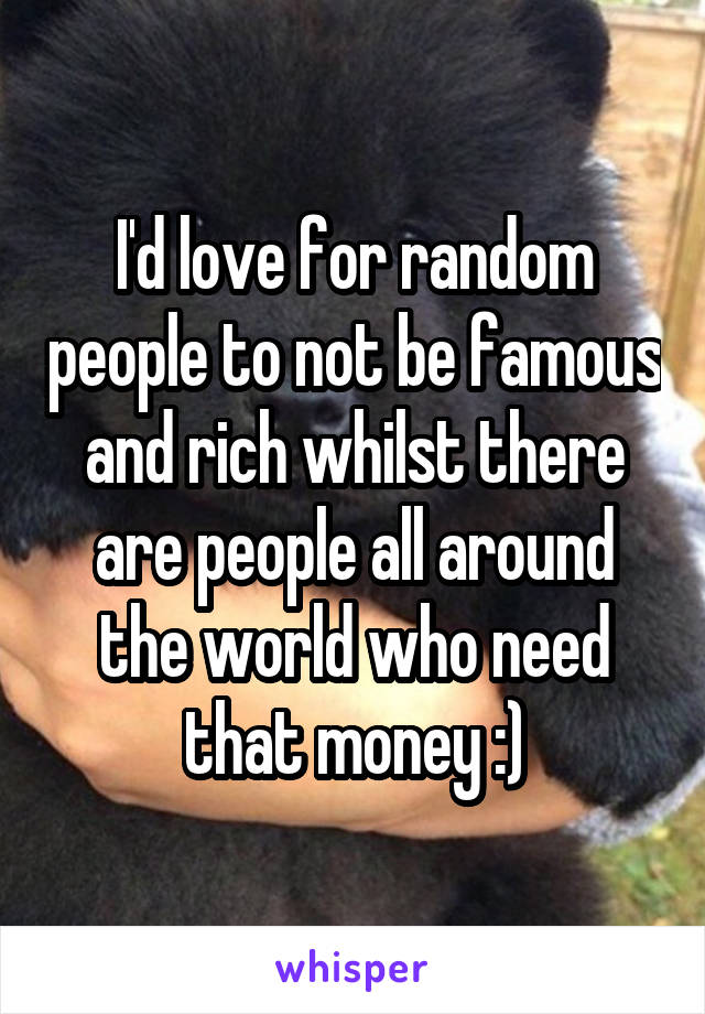 I'd love for random people to not be famous and rich whilst there are people all around the world who need that money :)