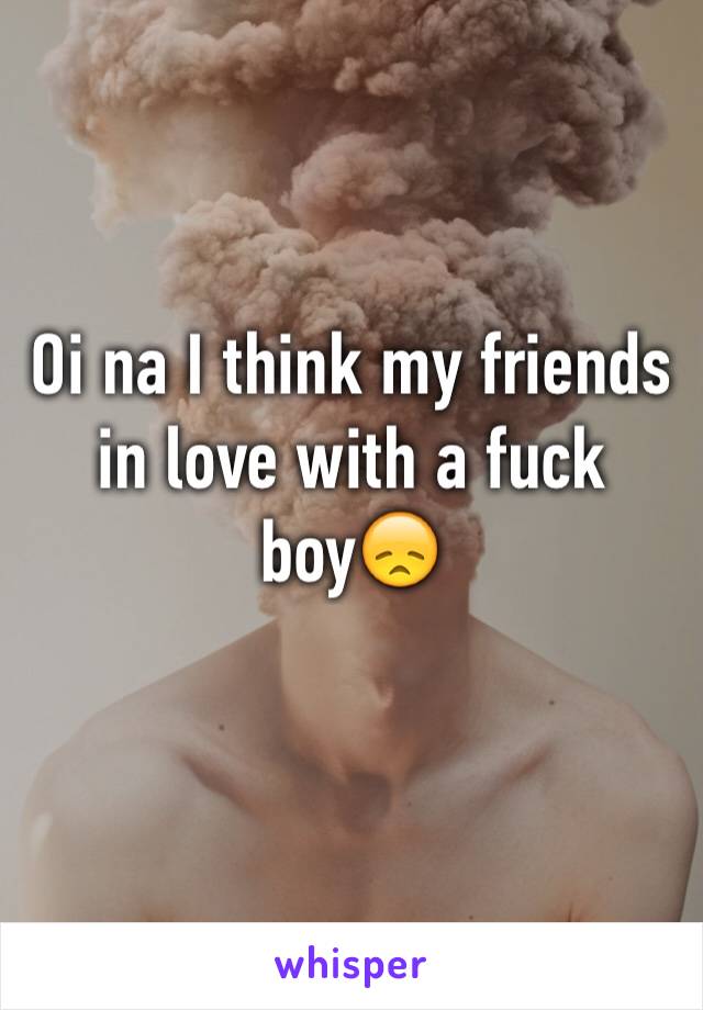 Oi na I think my friends in love with a fuck boy😞