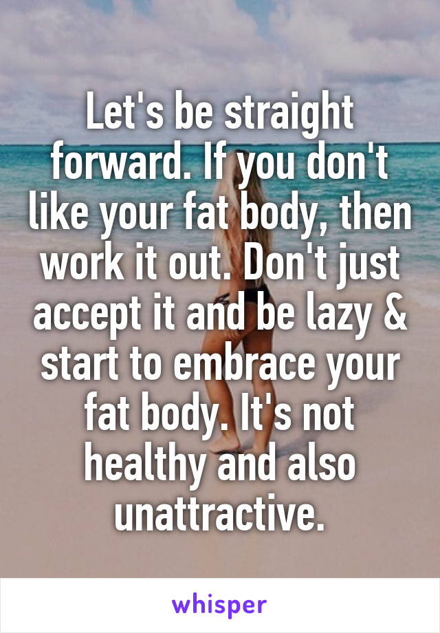 Let's be straight forward. If you don't like your fat body, then work it out. Don't just accept it and be lazy & start to embrace your fat body. It's not healthy and also unattractive.