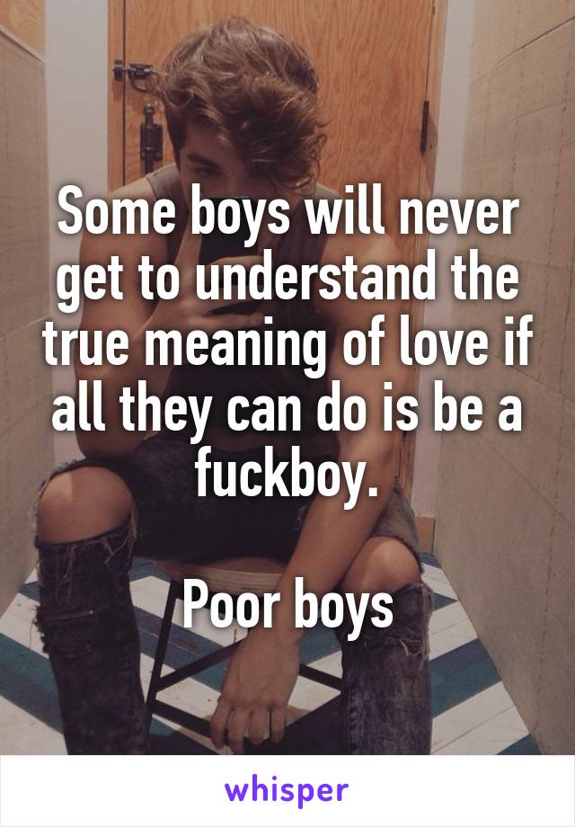 Some boys will never get to understand the true meaning of love if all they can do is be a fuckboy.

Poor boys