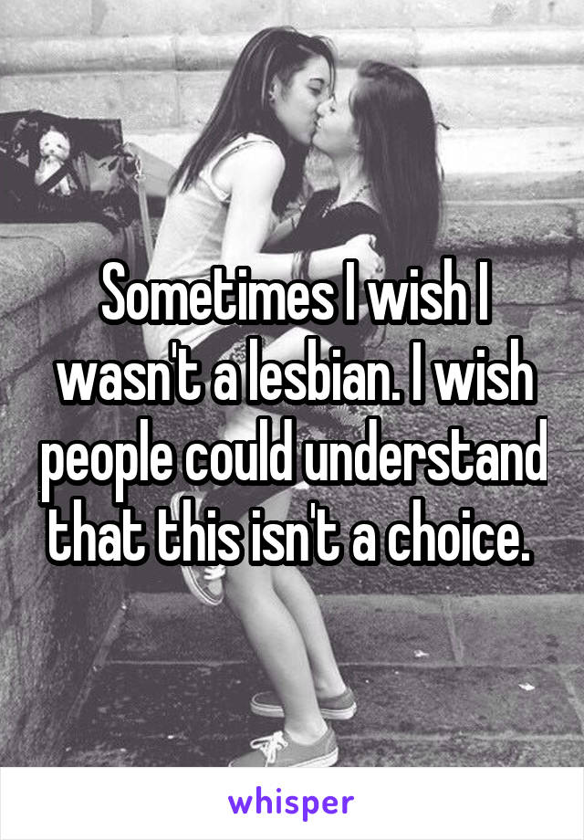 Sometimes I wish I wasn't a lesbian. I wish people could understand that this isn't a choice. 