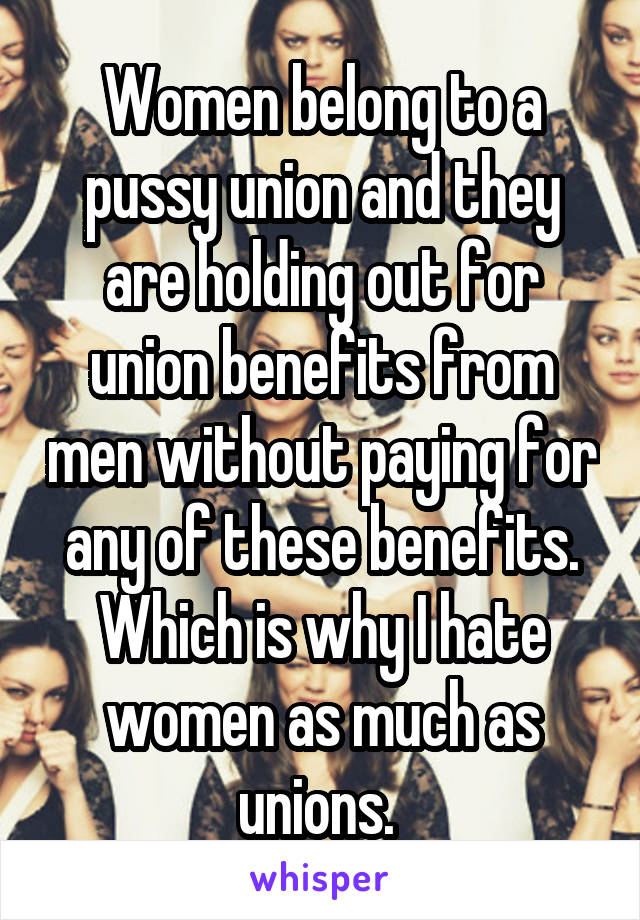 Women belong to a pussy union and they are holding out for union benefits from men without paying for any of these benefits. Which is why I hate women as much as unions. 