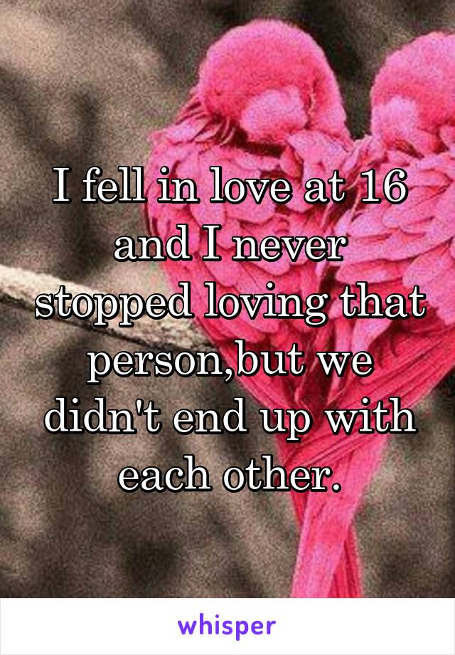 I fell in love at 16 and I never stopped loving that person,but we didn't end up with each other.