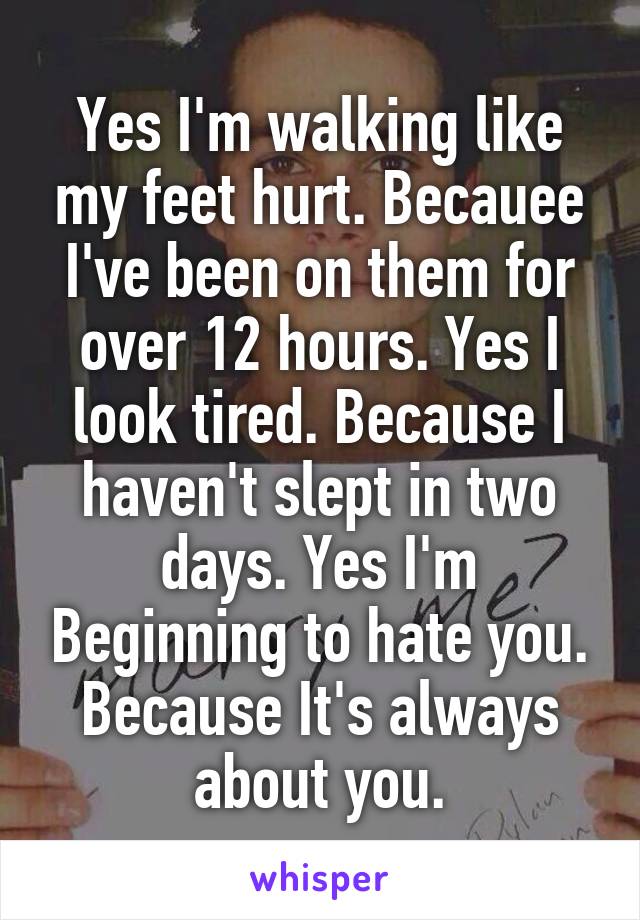 Yes I'm walking like my feet hurt. Becauee I've been on them for over 12 hours. Yes I look tired. Because I haven't slept in two days. Yes I'm Beginning to hate you. Because It's always about you.