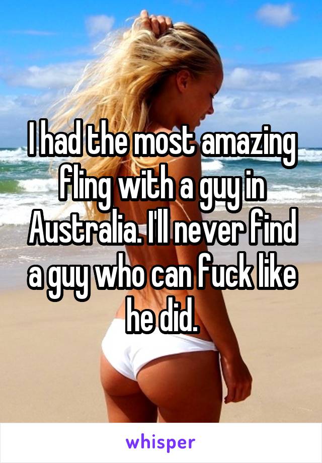 I had the most amazing fling with a guy in Australia. I'll never find a guy who can fuck like he did.