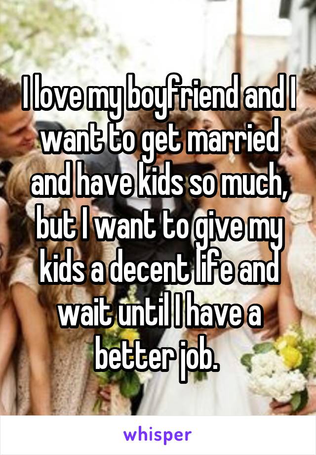 I love my boyfriend and I want to get married and have kids so much, but I want to give my kids a decent life and wait until I have a better job. 