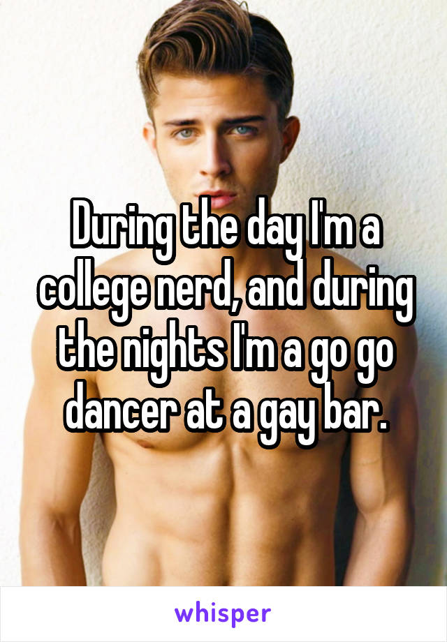 During the day I'm a college nerd, and during the nights I'm a go go dancer at a gay bar.