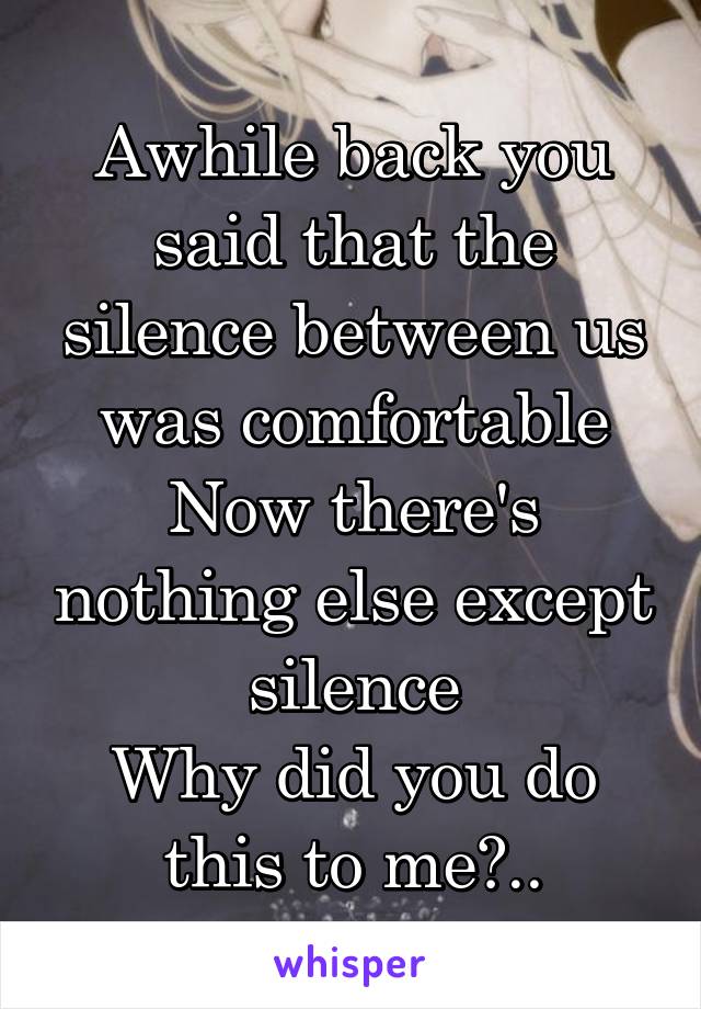 Awhile back you said that the silence between us was comfortable
Now there's nothing else except silence
Why did you do this to me?..