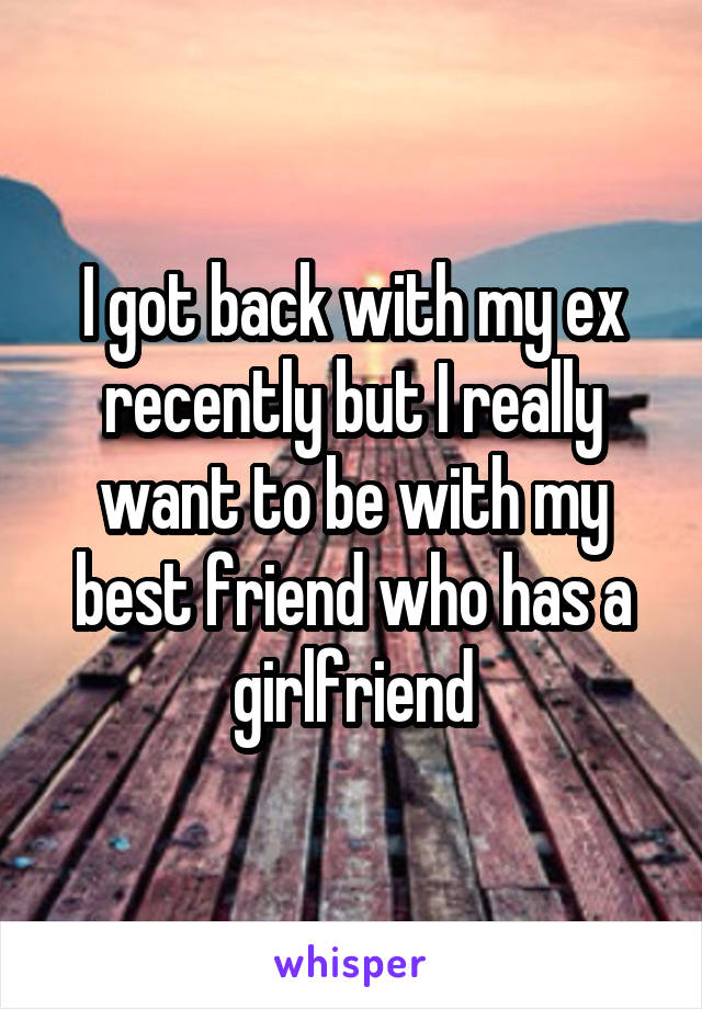 I got back with my ex recently but I really want to be with my best friend who has a girlfriend