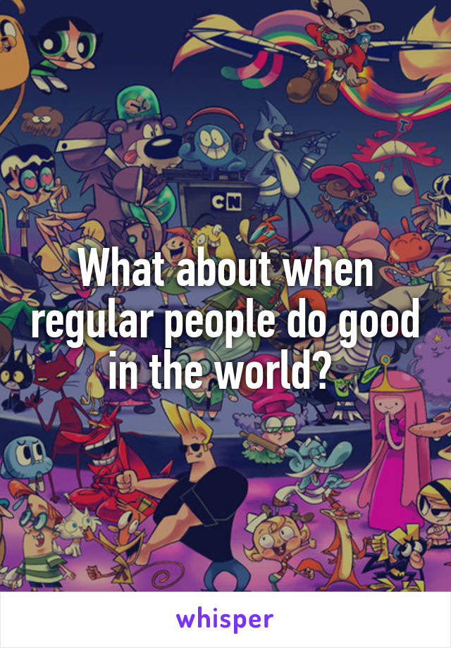 What about when regular people do good in the world? 