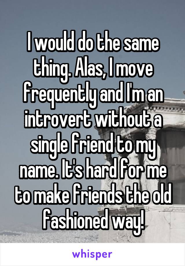 I would do the same thing. Alas, I move frequently and I'm an introvert without a single friend to my name. It's hard for me to make friends the old fashioned way!