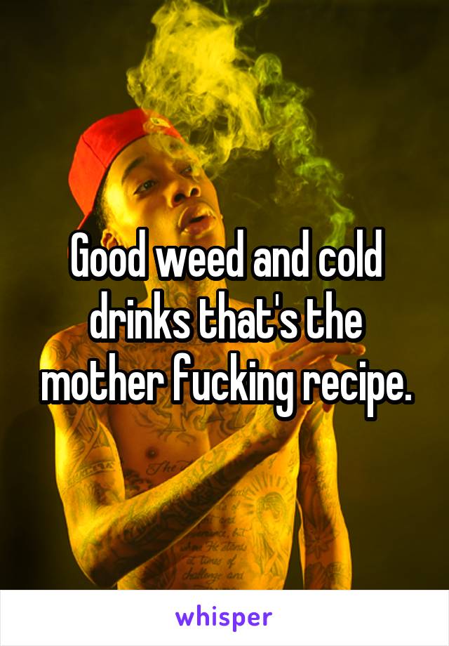 Good weed and cold drinks that's the mother fucking recipe.