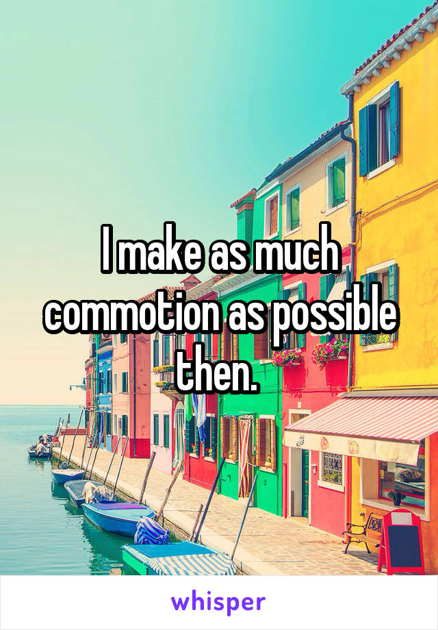 I make as much commotion as possible then. 