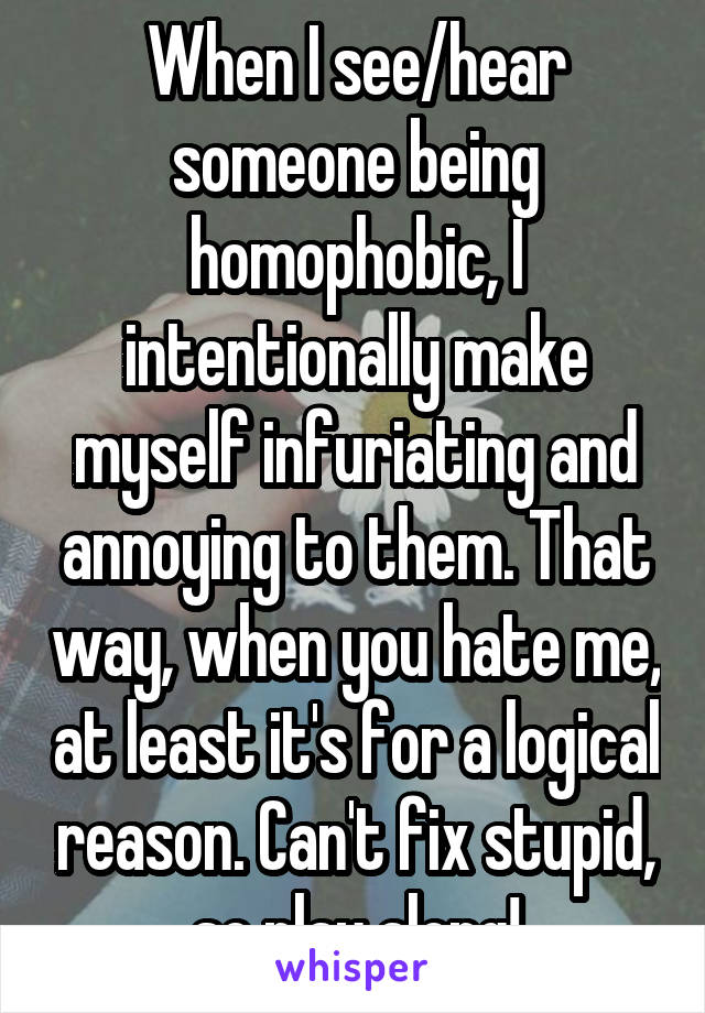 When I see/hear someone being homophobic, I intentionally make myself infuriating and annoying to them. That way, when you hate me, at least it's for a logical reason. Can't fix stupid, so play along!