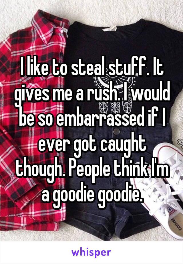 I like to steal stuff. It gives me a rush. I would be so embarrassed if I ever got caught though. People think I'm a goodie goodie.
