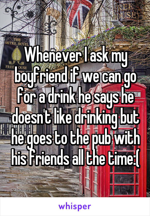 Whenever I ask my boyfriend if we can go for a drink he says he doesn't like drinking but he goes to the pub with his friends all the time:(