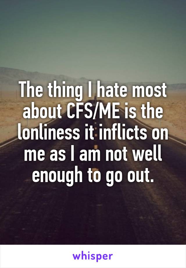 The thing I hate most about CFS/ME is the lonliness it inflicts on me as I am not well enough to go out.