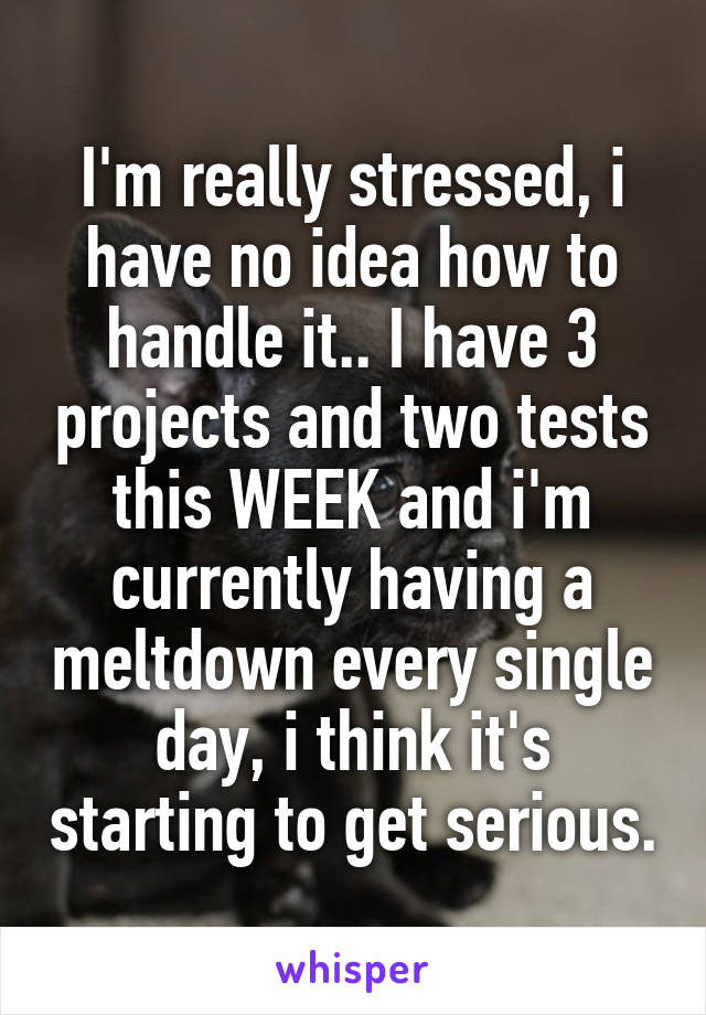 I'm really stressed, i have no idea how to handle it.. I have 3 projects and two tests this WEEK and i'm currently having a meltdown every single day, i think it's starting to get serious.