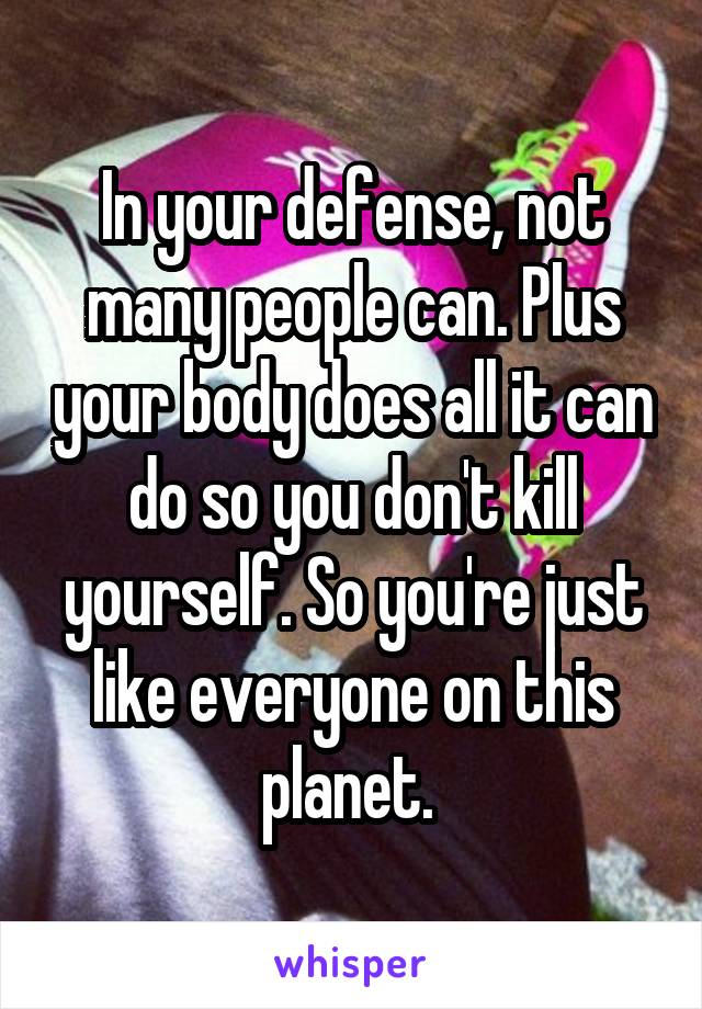 In your defense, not many people can. Plus your body does all it can do so you don't kill yourself. So you're just like everyone on this planet. 