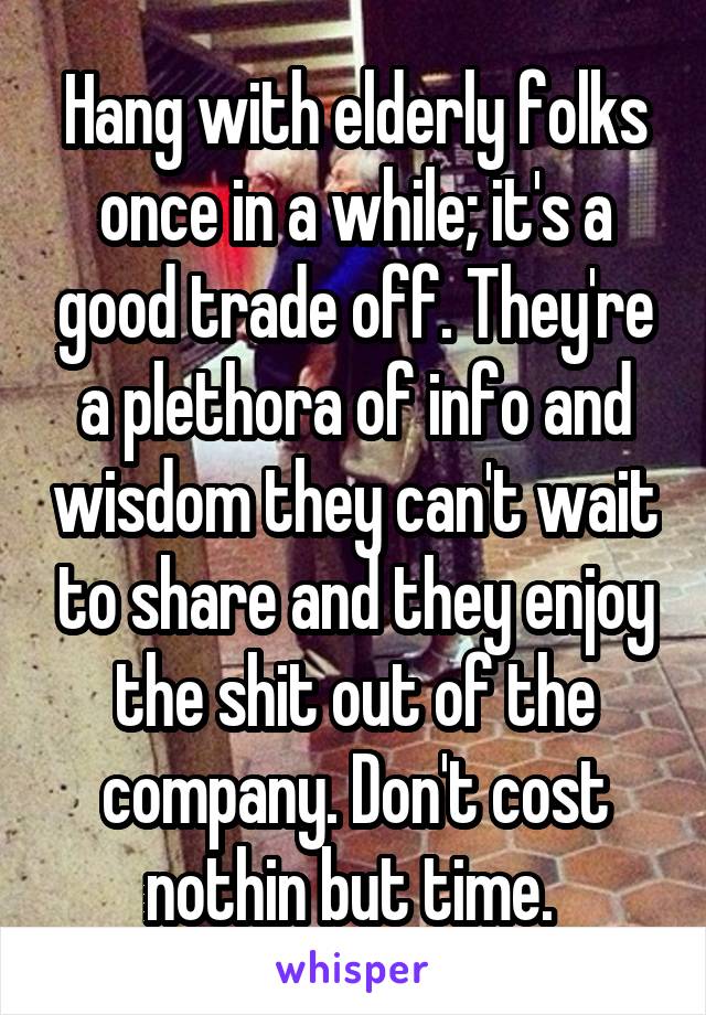 Hang with elderly folks once in a while; it's a good trade off. They're a plethora of info and wisdom they can't wait to share and they enjoy the shit out of the company. Don't cost nothin but time. 