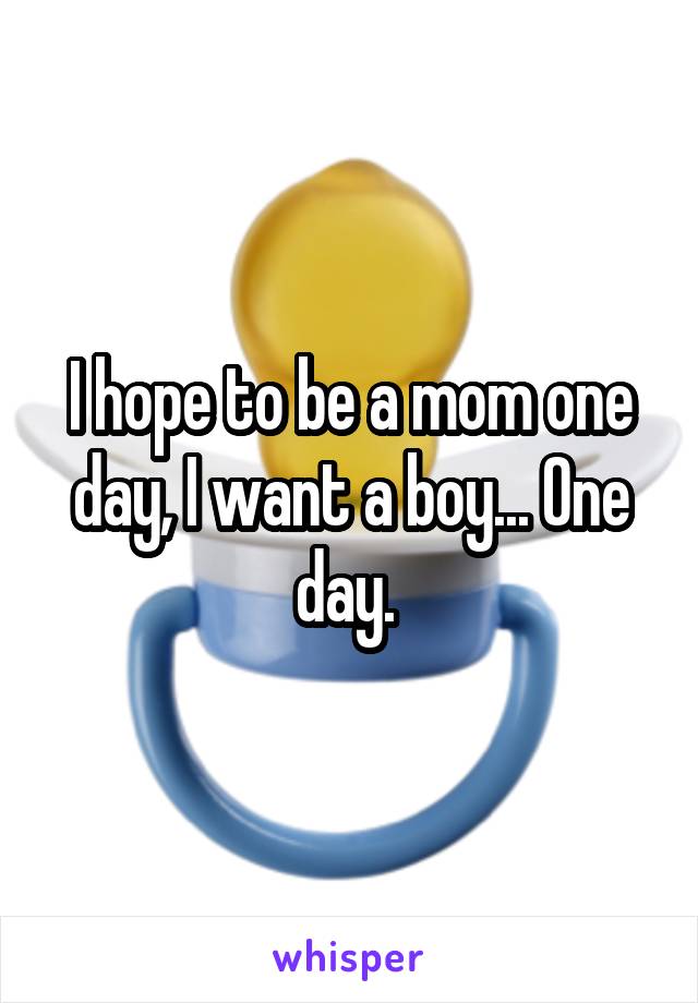 I hope to be a mom one day, I want a boy... One day. 