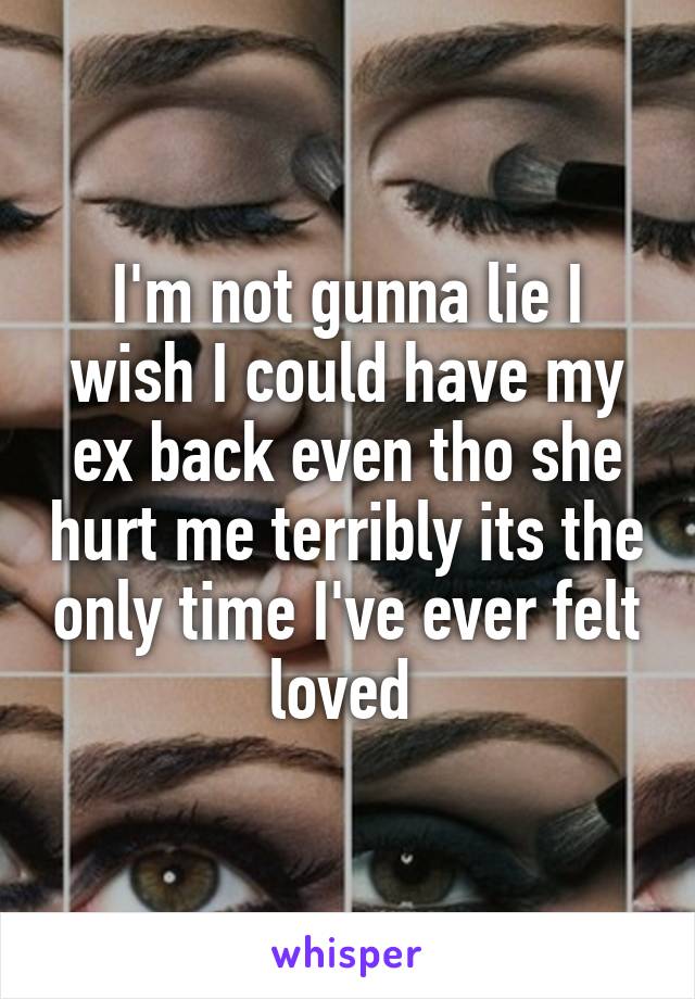 I'm not gunna lie I wish I could have my ex back even tho she hurt me terribly its the only time I've ever felt loved 