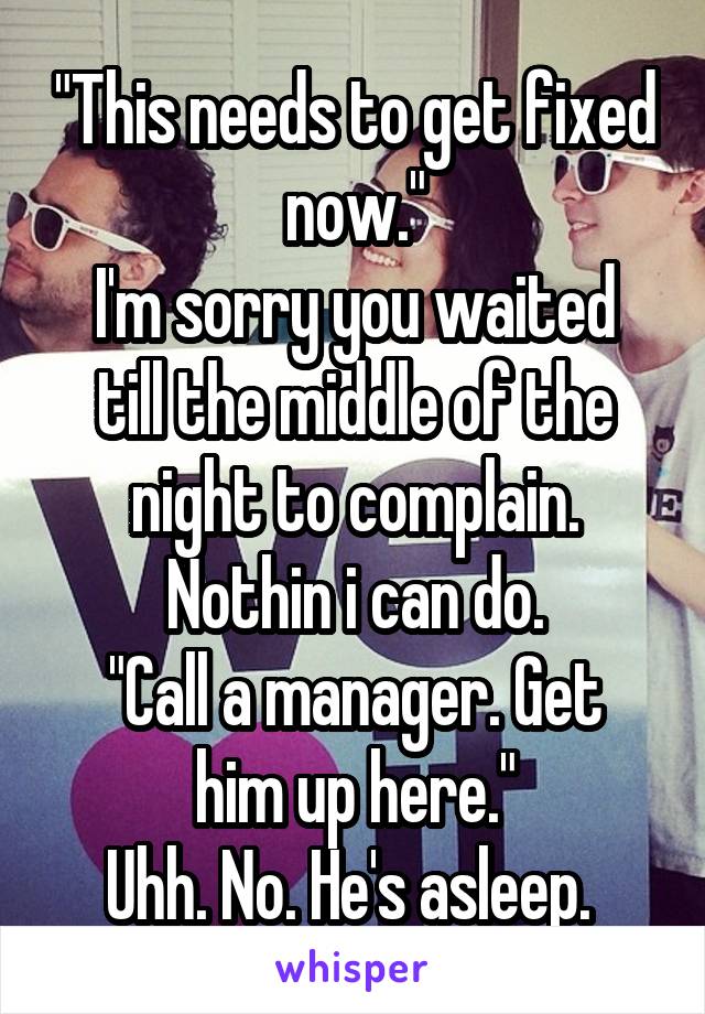 "This needs to get fixed now."
I'm sorry you waited till the middle of the night to complain. Nothin i can do.
"Call a manager. Get him up here."
Uhh. No. He's asleep. 