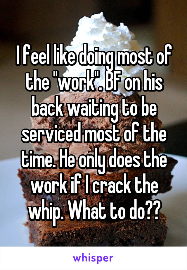 I feel like doing most of the "work". BF on his back waiting to be serviced most of the time. He only does the work if I crack the whip. What to do??