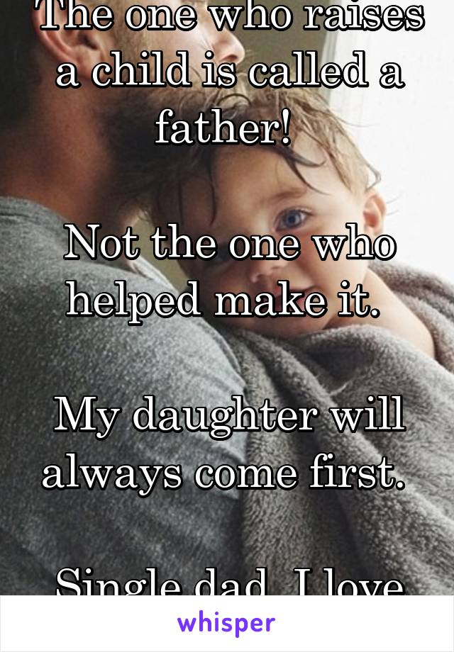 The one who raises a child is called a father! 

Not the one who helped make it. 

My daughter will always come first. 

Single dad, I love it