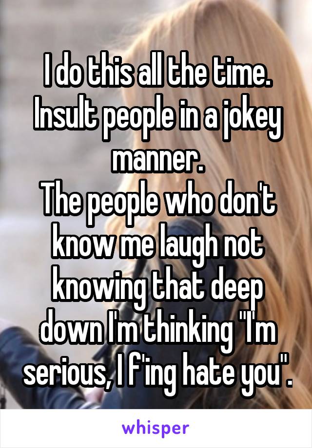 I do this all the time. Insult people in a jokey manner.
The people who don't know me laugh not knowing that deep down I'm thinking "I'm serious, I f'ing hate you".