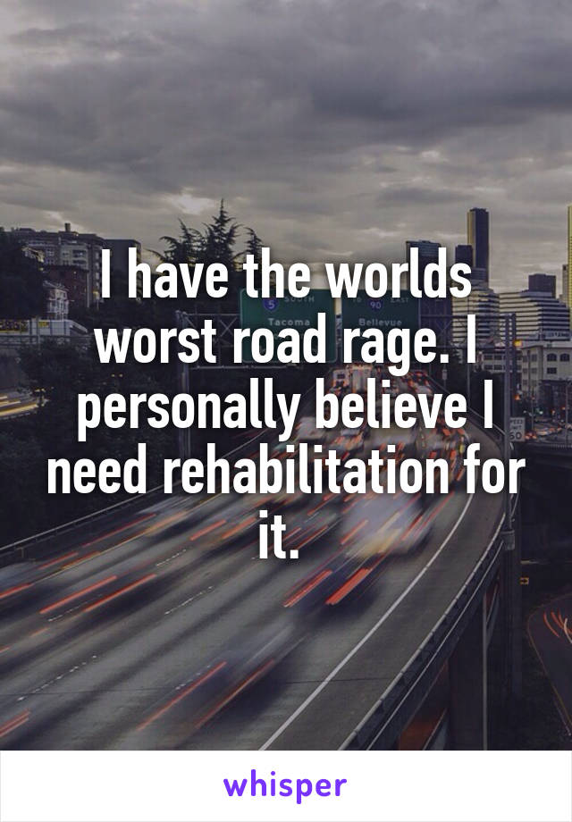 I have the worlds worst road rage. I personally believe I need rehabilitation for it. 