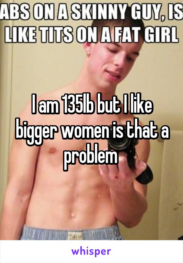 I am 135lb but I like bigger women is that a problem 