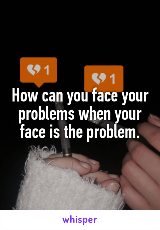 How can you face your problems when your face is the problem.