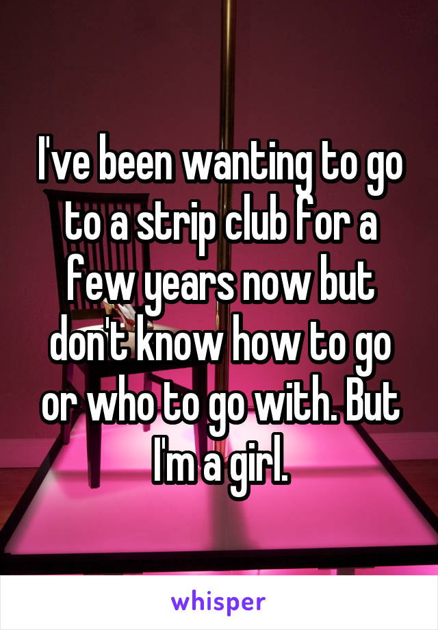 I've been wanting to go to a strip club for a few years now but don't know how to go or who to go with. But I'm a girl.