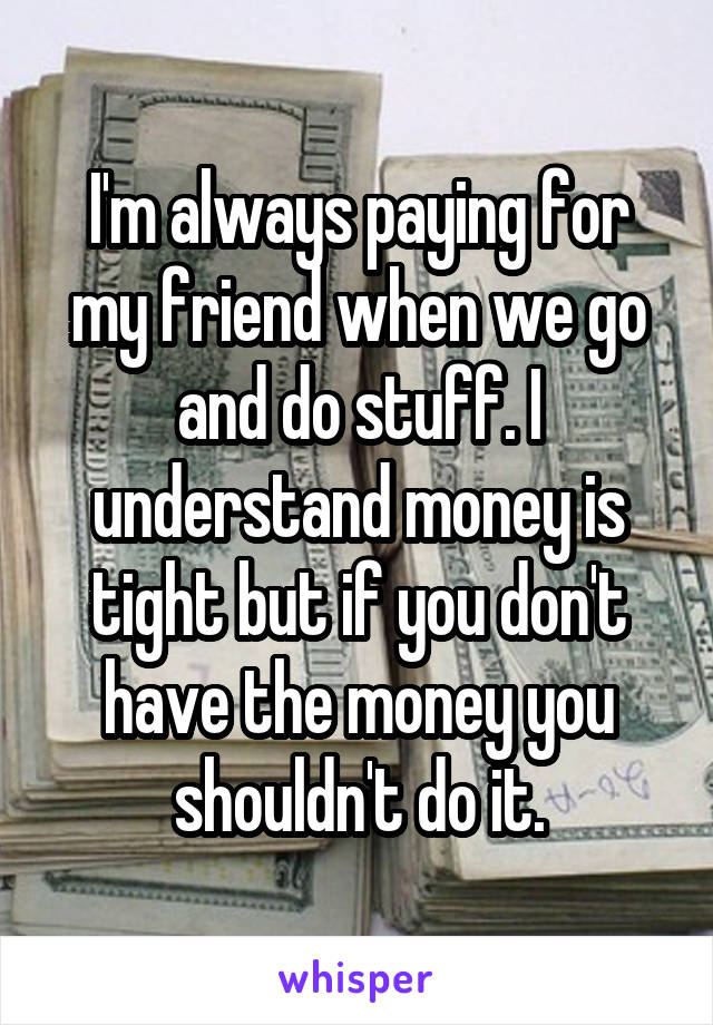 I'm always paying for my friend when we go and do stuff. I understand money is tight but if you don't have the money you shouldn't do it.