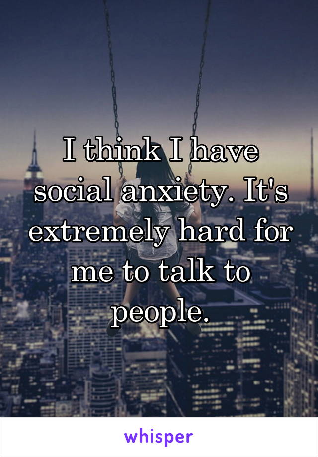 I think I have social anxiety. It's extremely hard for me to talk to people.