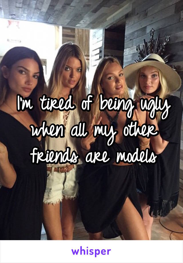 I'm tired of being ugly when all my other friends are models