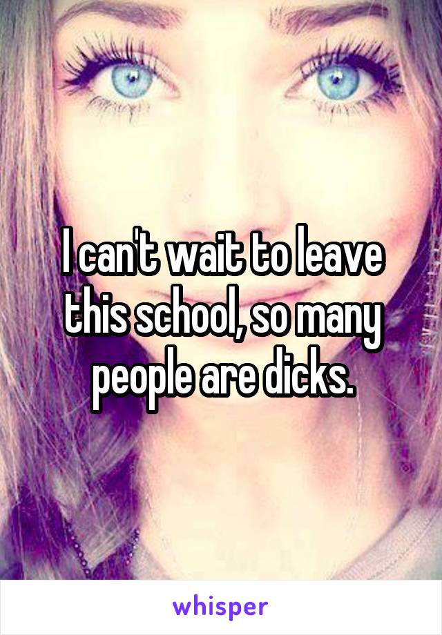 I can't wait to leave this school, so many people are dicks.