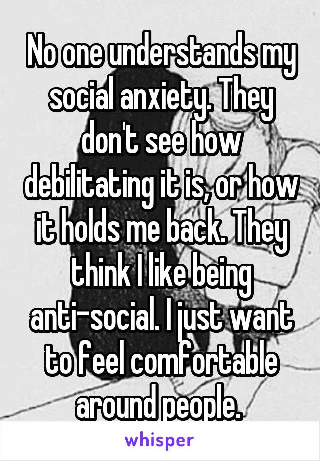 No one understands my social anxiety. They don't see how debilitating it is, or how it holds me back. They think I like being anti-social. I just want to feel comfortable around people. 