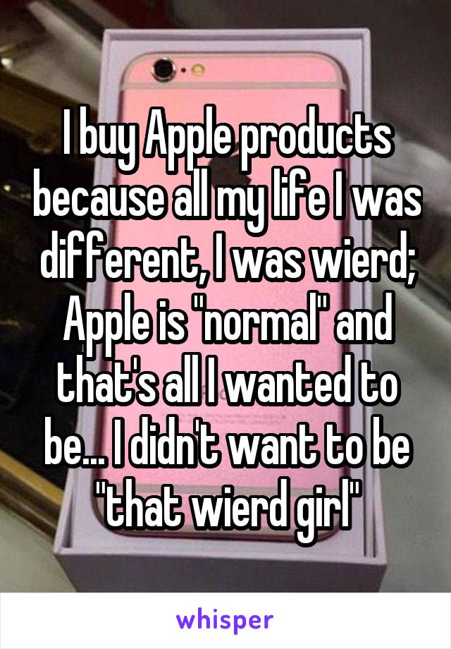 I buy Apple products because all my life I was different, I was wierd; Apple is "normal" and that's all I wanted to be... I didn't want to be "that wierd girl"